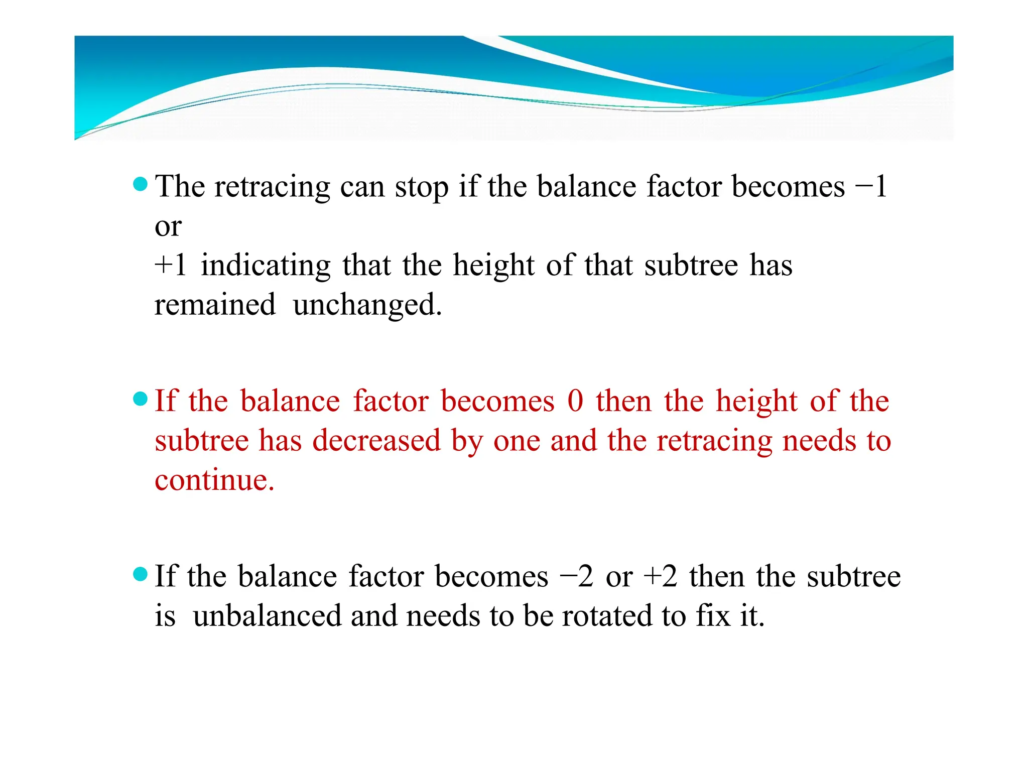 ⚫The retracing can stop if the balance factor becomes −1
or
+1 indicating that the height of that subtree has
remained unchanged.
⚫If the balance factor becomes 0 then the height of the
subtree has decreased by one and the retracing needs to
continue.
⚫If the balance factor becomes −2 or +2 then the subtree
is unbalanced and needs to be rotated to fix it.
 