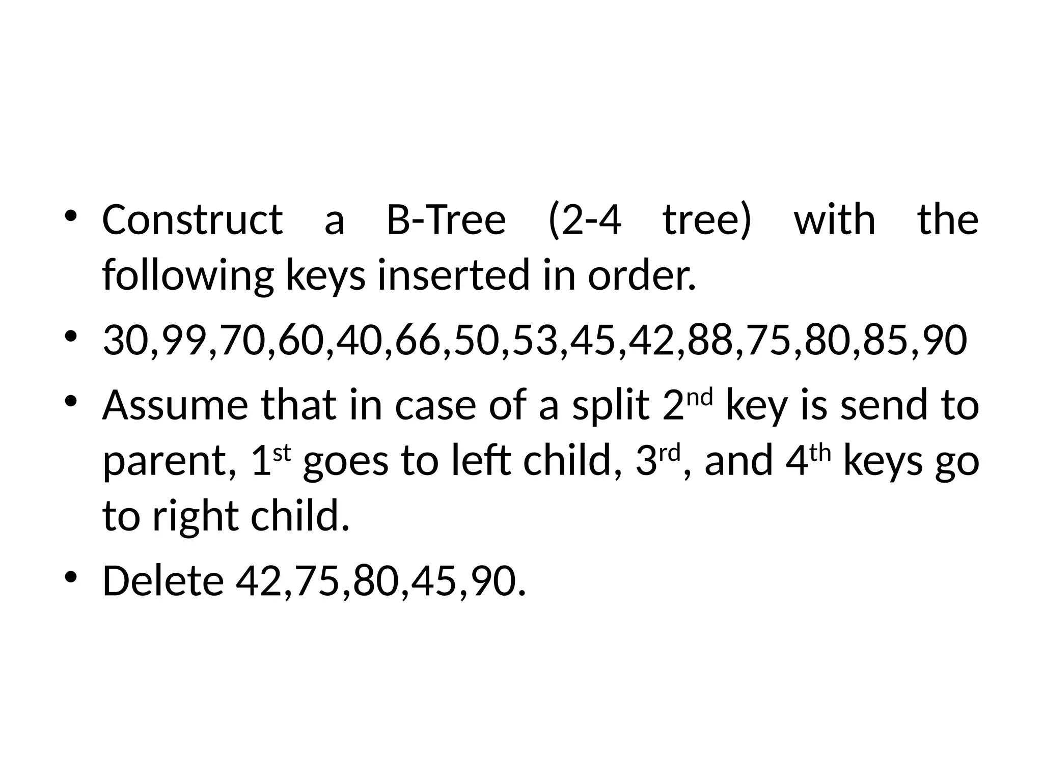 • Construct a B-Tree (2-4 tree) with the
following keys inserted in order.
• 30,99,70,60,40,66,50,53,45,42,88,75,80,85,90
• Assume that in case of a split 2nd
key is send to
parent, 1st
goes to left child, 3rd
, and 4th
keys go
to right child.
• Delete 42,75,80,45,90.
 