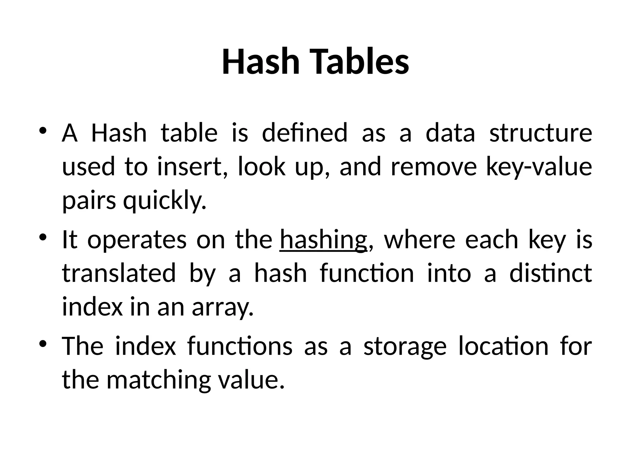 Hash Tables
• A Hash table is defined as a data structure
used to insert, look up, and remove key-value
pairs quickly.
• It operates on the hashing, where each key is
translated by a hash function into a distinct
index in an array.
• The index functions as a storage location for
the matching value.
 