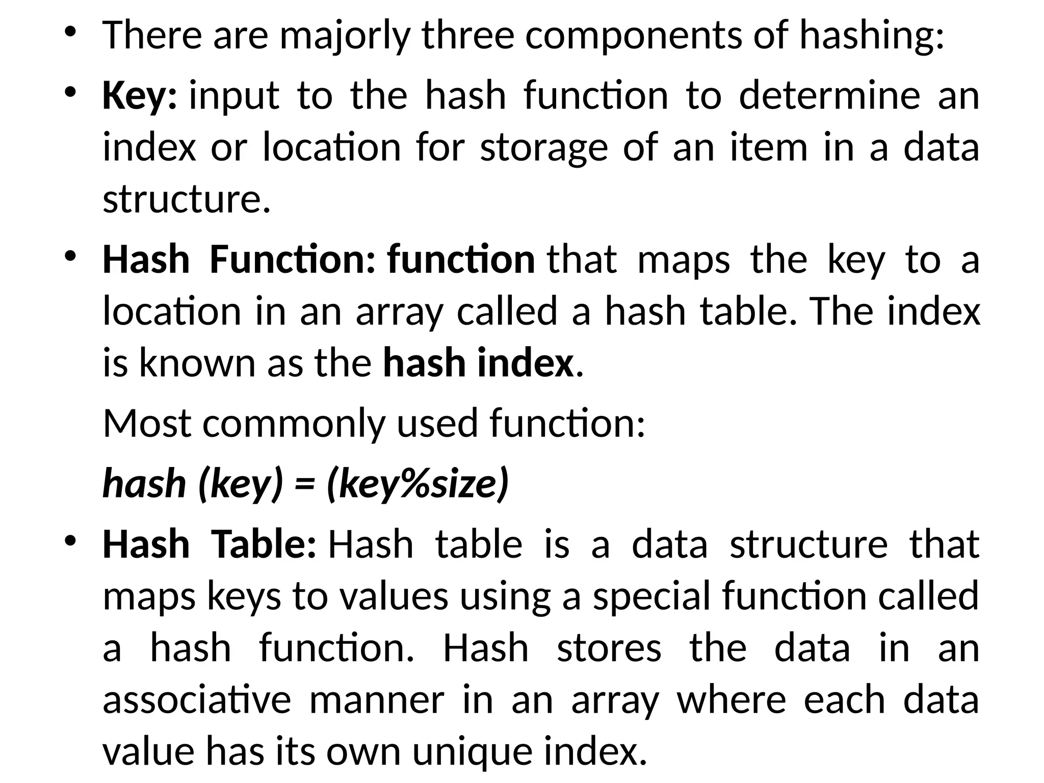• There are majorly three components of hashing:
• Key: input to the hash function to determine an
index or location for storage of an item in a data
structure.
• Hash Function: function that maps the key to a
location in an array called a hash table. The index
is known as the hash index.
Most commonly used function:
hash (key) = (key%size)
• Hash Table: Hash table is a data structure that
maps keys to values using a special function called
a hash function. Hash stores the data in an
associative manner in an array where each data
value has its own unique index.
 