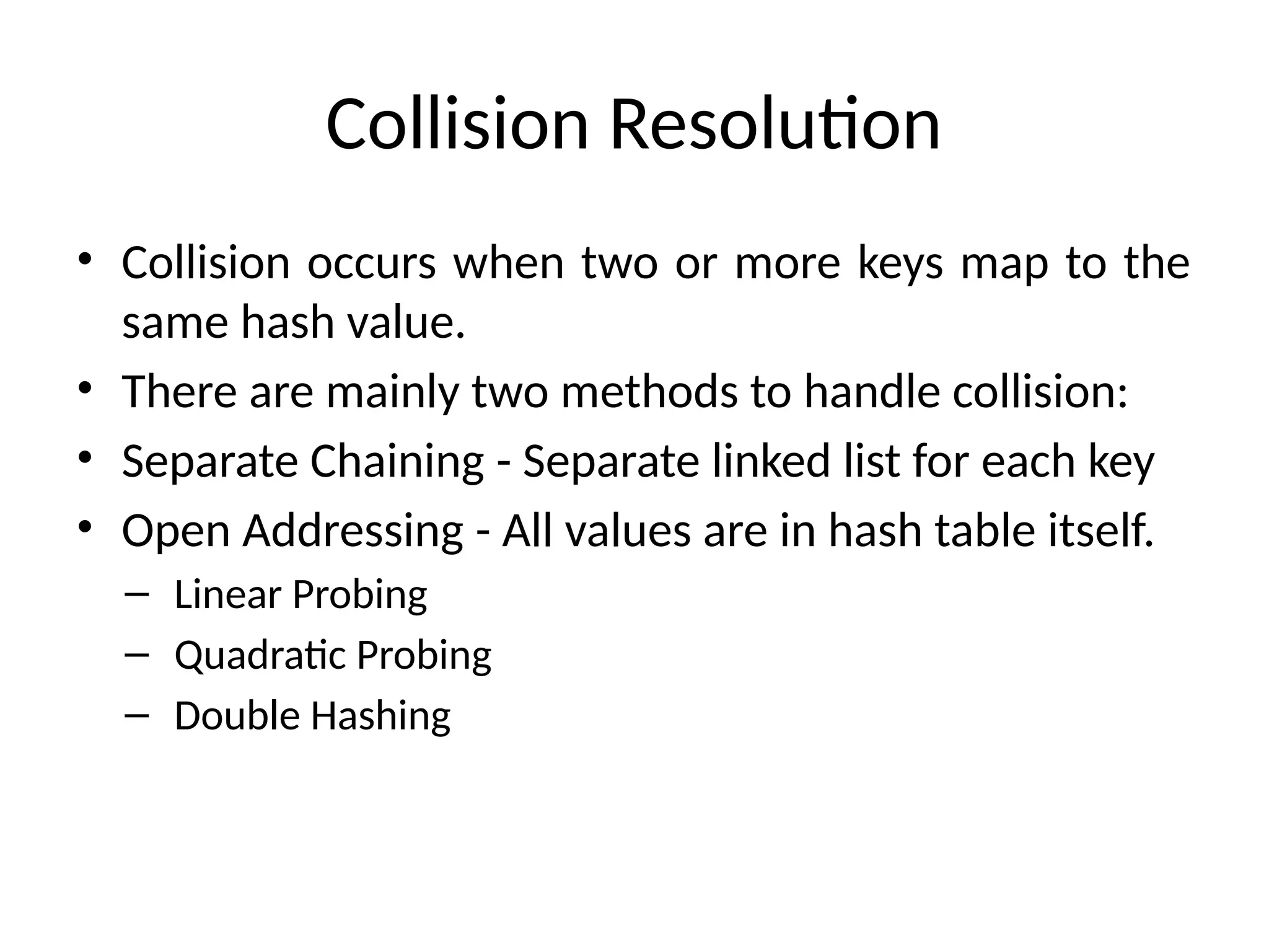 Collision Resolution
• Collision occurs when two or more keys map to the
same hash value.
• There are mainly two methods to handle collision:
• Separate Chaining - Separate linked list for each key
• Open Addressing - All values are in hash table itself.
– Linear Probing
– Quadratic Probing
– Double Hashing
 