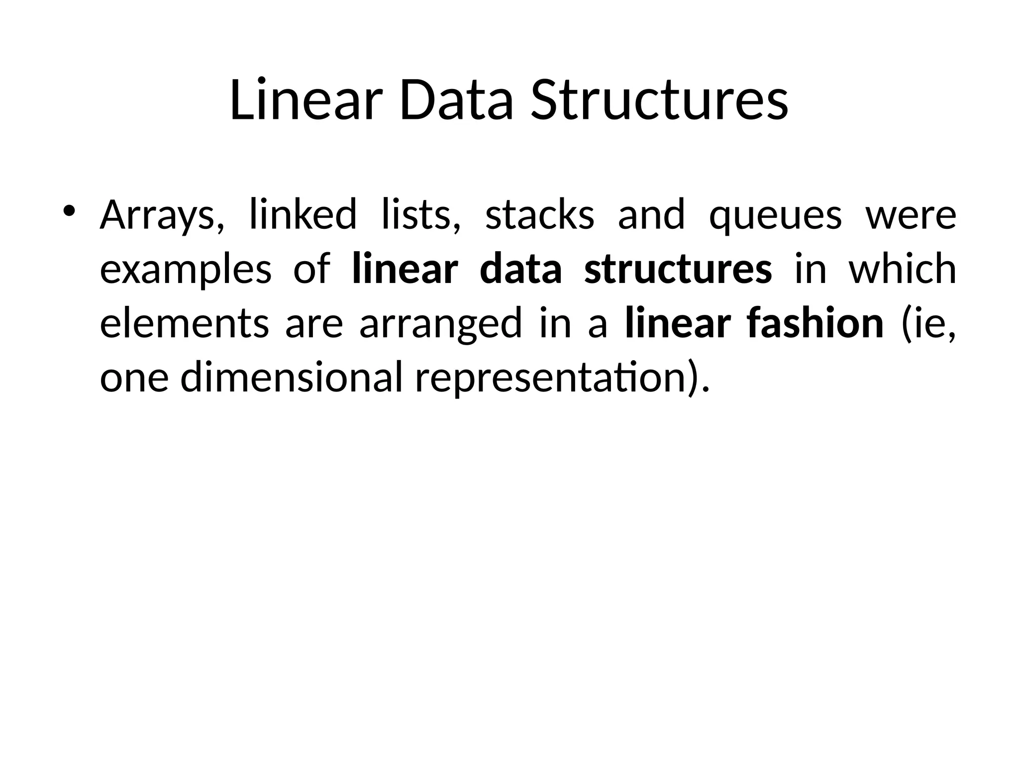 Linear Data Structures
• Arrays, linked lists, stacks and queues were
examples of linear data structures in which
elements are arranged in a linear fashion (ie,
one dimensional representation).
 