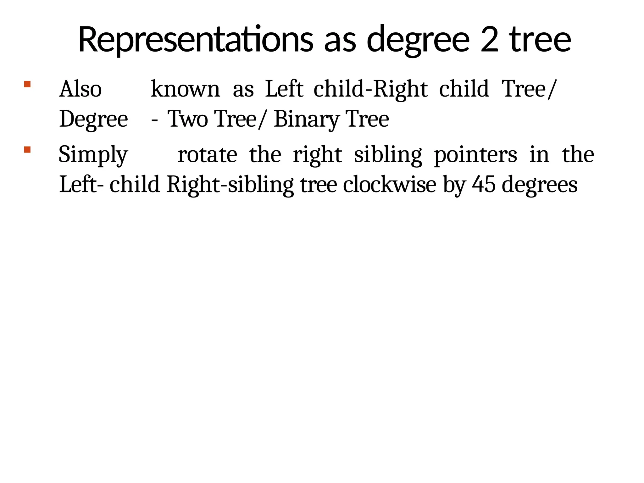 Representations as degree 2 tree
 Also known as Left child-Right child Tree/
Degree - Two Tree/ Binary Tree
 Simply rotate the right sibling pointers in the
Left- child Right-sibling tree clockwise by 45 degrees
 