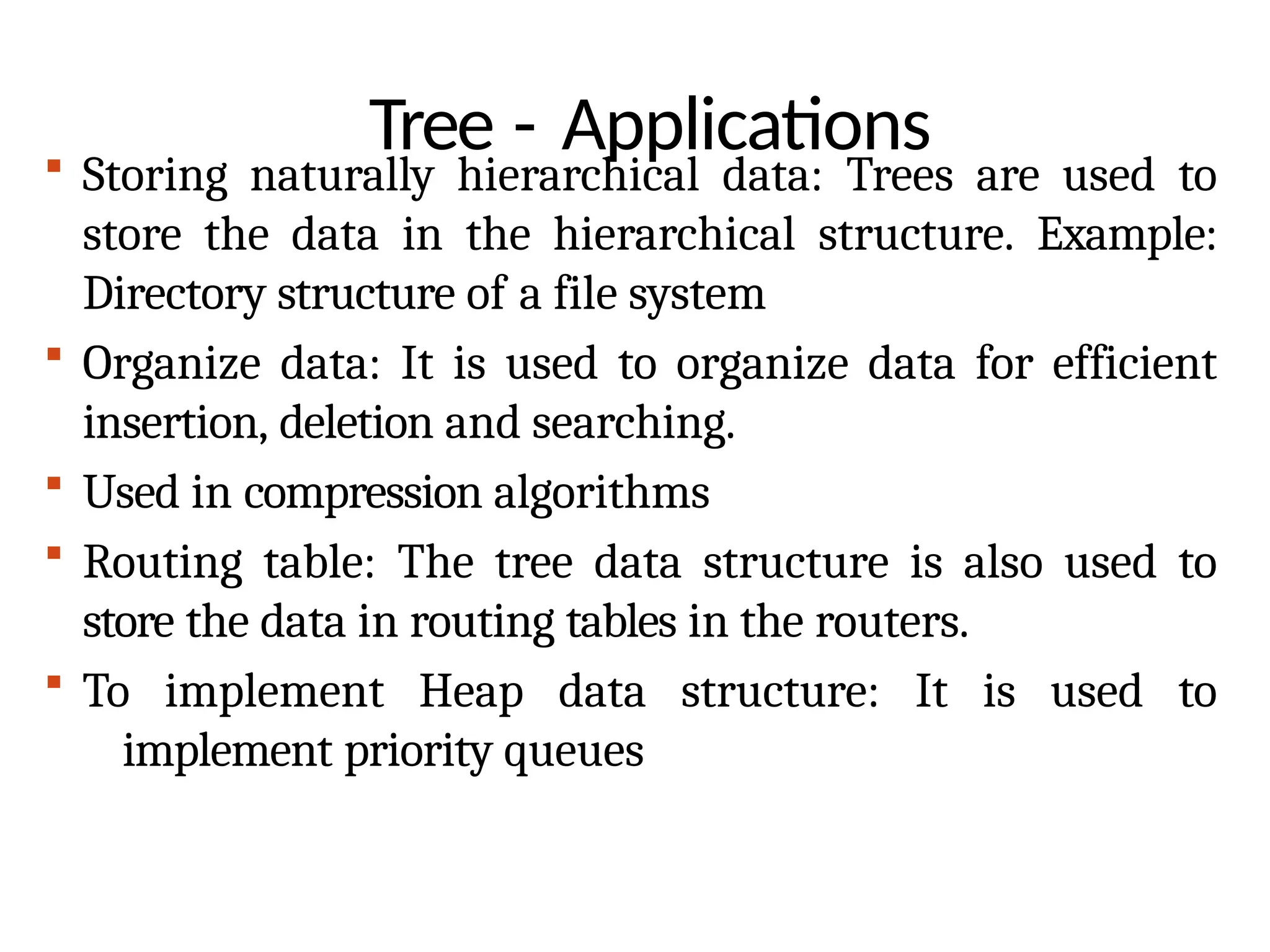 Tree - Applications
 Storing naturally hierarchical data: Trees are used to
store the data in the hierarchical structure. Example:
Directory structure of a file system
 Organize data: It is used to organize data for efficient
insertion, deletion and searching.
 Used in compression algorithms
 Routing table: The tree data structure is also used to
store the data in routing tables in the routers.
 To implement Heap data structure: It is used to
implement priority queues
 