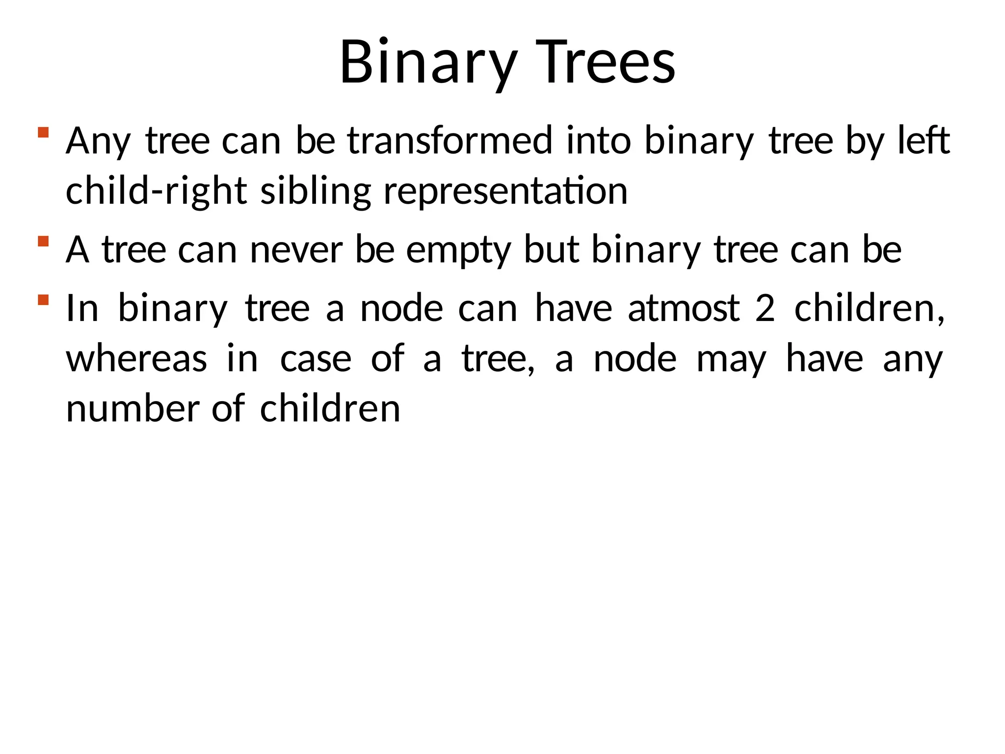 Binary Trees
 Any tree can be transformed into binary tree by left
child-right sibling representation
 A tree can never be empty but binary tree can be
 In binary tree a node can have atmost 2 children,
whereas in case of a tree, a node may have any
number of children
 