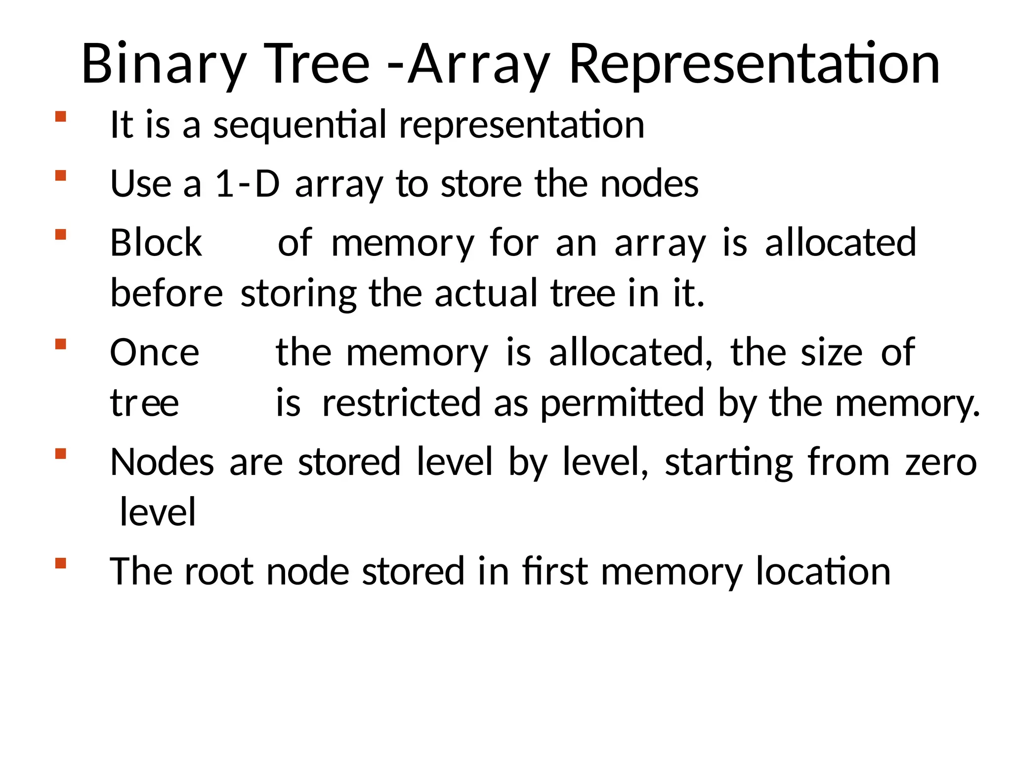 Binary Tree -Array Representation
 It is a sequential representation
 Use a 1-D array to store the nodes
 Block of memory for an array is allocated
before storing the actual tree in it.
 Once the memory is allocated, the size of
tree is restricted as permitted by the memory.
 Nodes are stored level by level, starting from zero
level
 The root node stored in first memory location
 