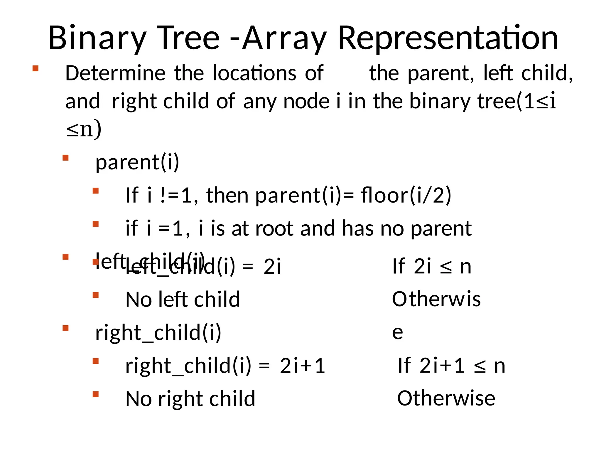 Binary Tree -Array Representation
 Determine the locations of the parent, left child,
and right child of any node i in the binary tree(1≤i
≤n)
 parent(i)
 If i !=1, then parent(i)= floor(i/2)
 if i =1, i is at root and has no parent
 left_child(i)
 left_child(i) = 2i
 No left child
If 2i ≤ n
Otherwis
e
 right_child(i)
 right_child(i) = 2i+1
 No right child
If 2i+1 ≤ n
Otherwise
 