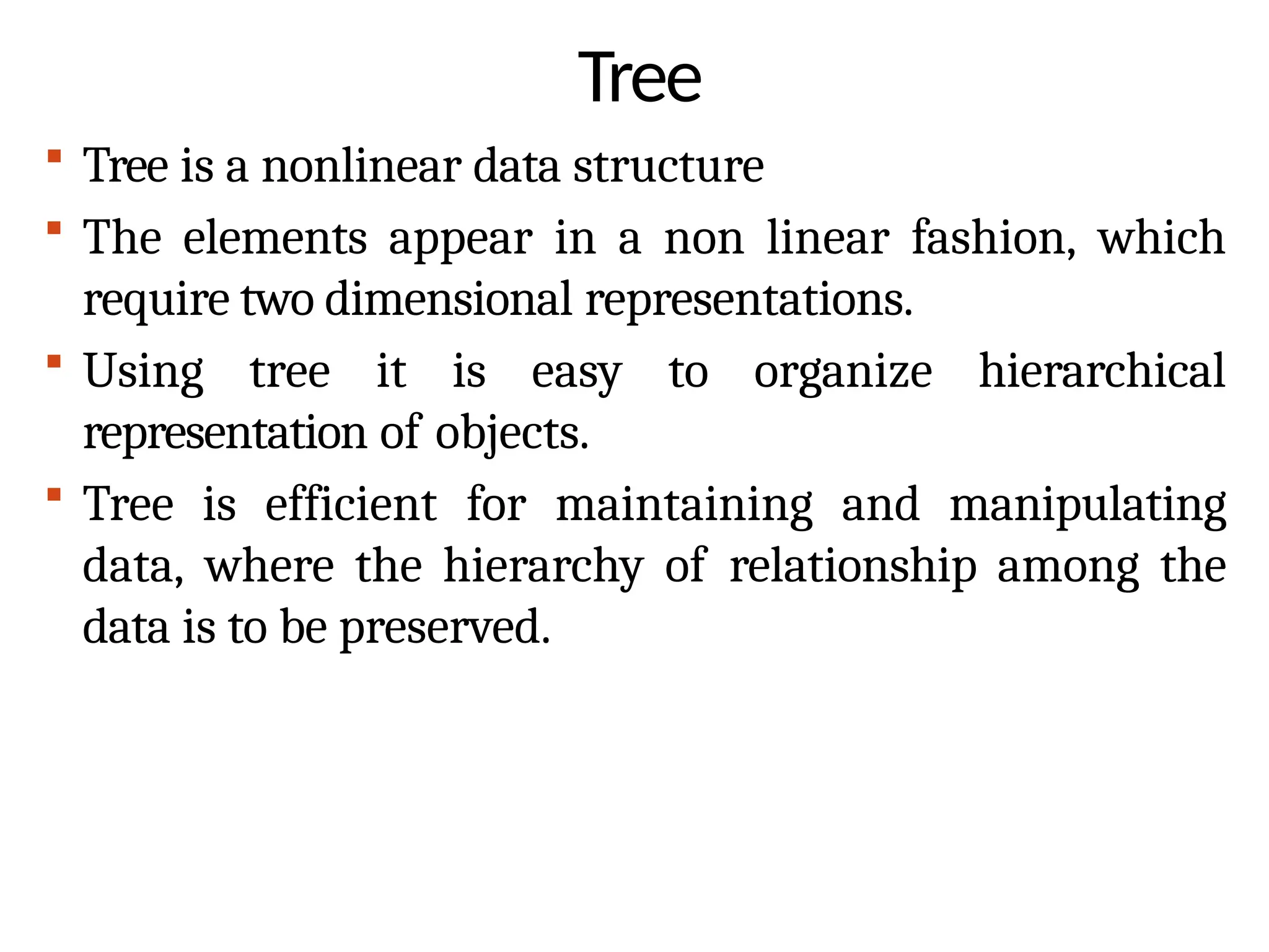 Tree
 Tree is a nonlinear data structure
 The elements appear in a non linear fashion, which
require two dimensional representations.
 Using tree it is easy to organize hierarchical
representation of objects.
 Tree is efficient for maintaining and manipulating
data, where the hierarchy of relationship among the
data is to be preserved.
 