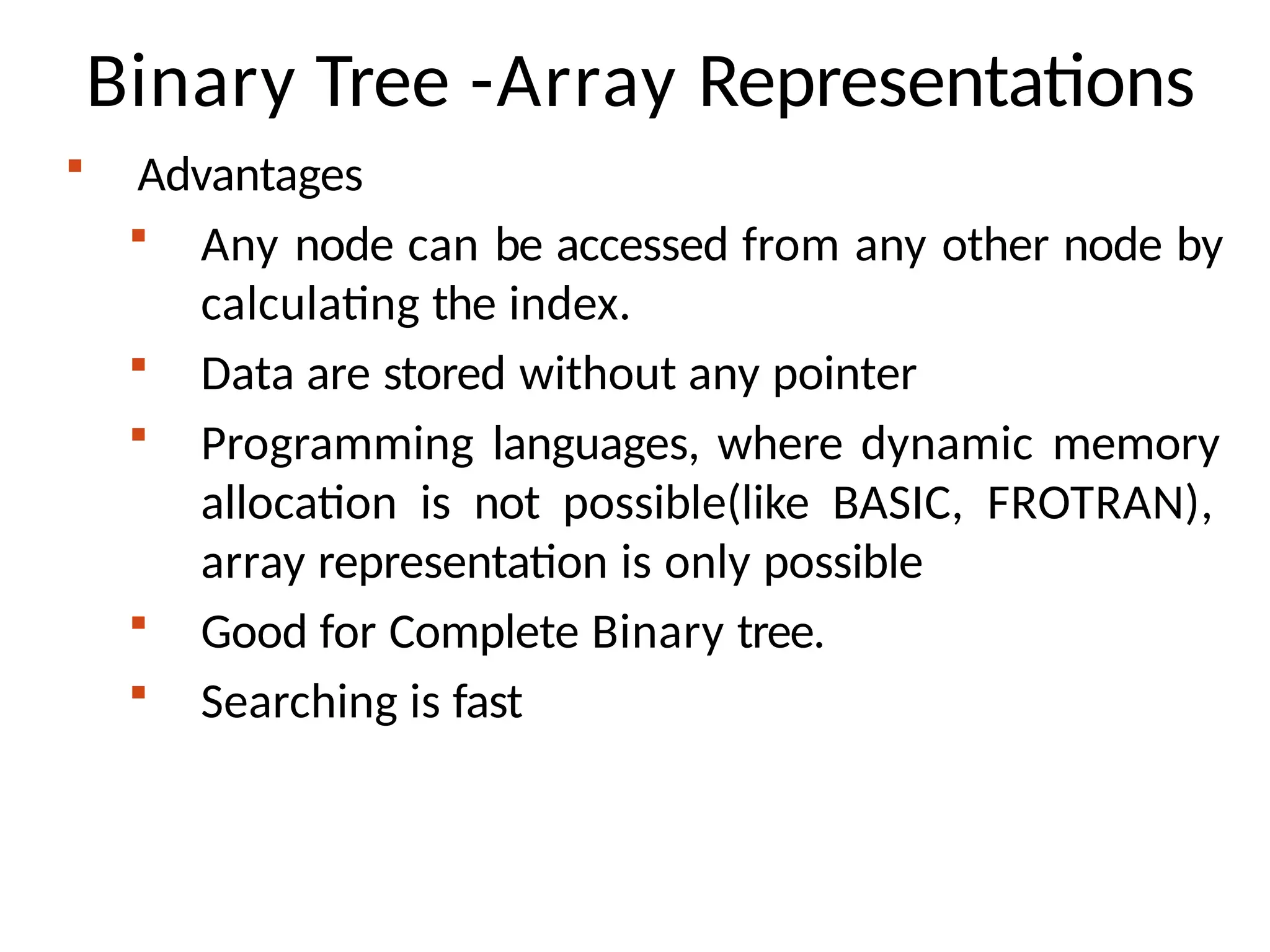 Binary Tree -Array Representations
 Advantages
 Any node can be accessed from any other node by
calculating the index.
 Data are stored without any pointer
 Programming languages, where dynamic memory
allocation is not possible(like BASIC, FROTRAN),
array representation is only possible
 Good for Complete Binary tree.
 Searching is fast
 