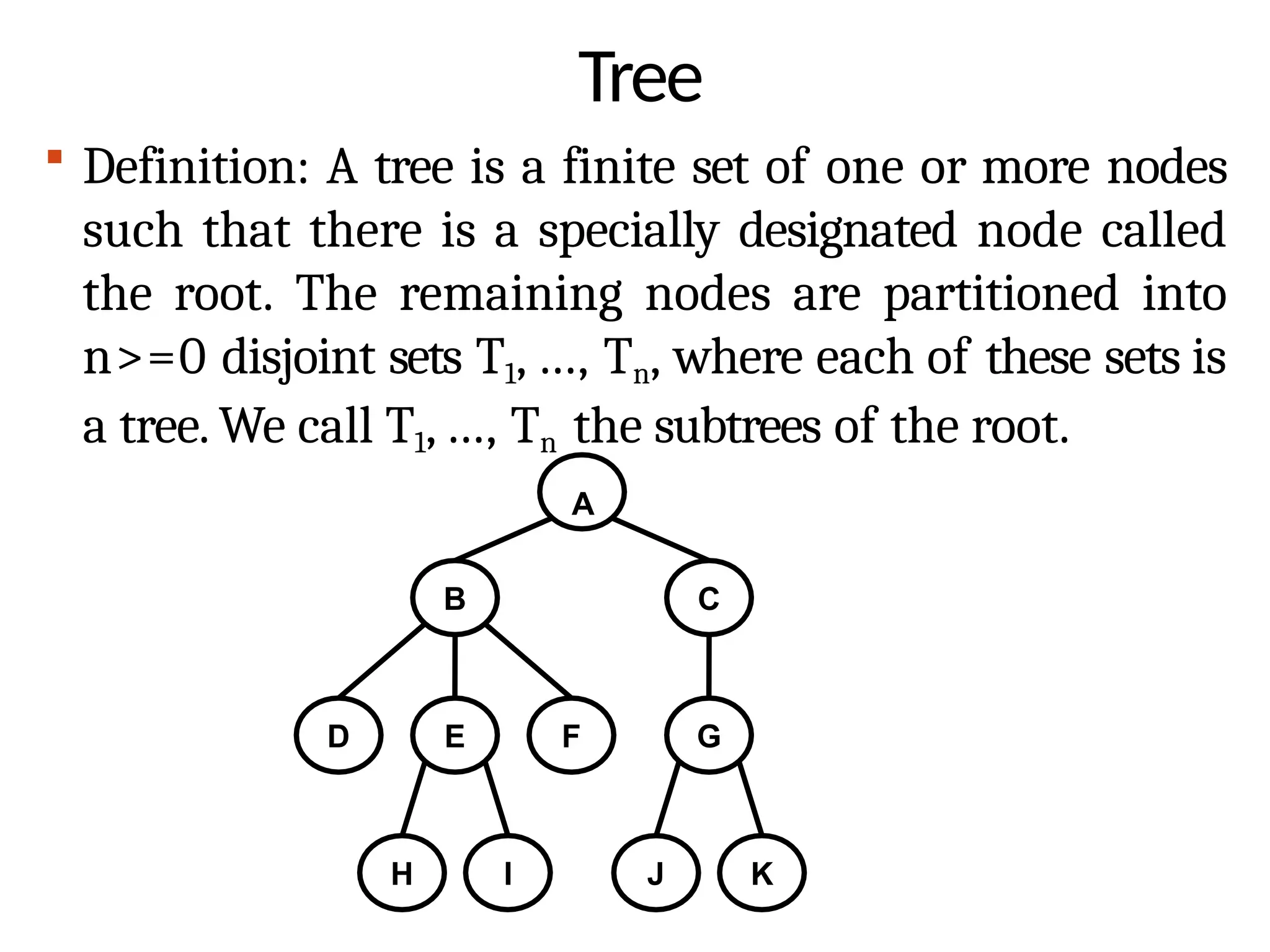 Tree
 Definition: A tree is a finite set of one or more nodes
such that there is a specially designated node called
the root. The remaining nodes are partitioned into
n>=0 disjoint sets T1, ..., Tn, where each of these sets is
a tree. We call T1, ..., Tn the subtrees of the root.
A
B C
D E F G
H I J K
 