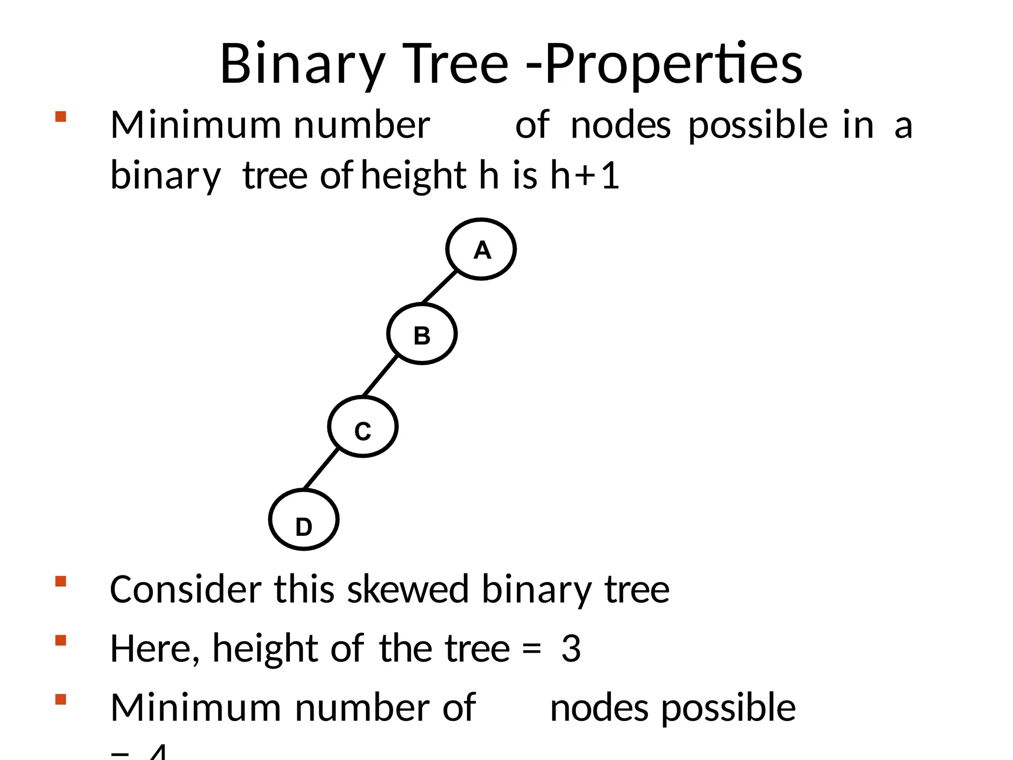 Binary Tree -Properties
 Minimum number of nodes possible in a
binary tree ofheight h is h+1
 Consider this skewed binary tree
 Here, height of the tree = 3
 Minimum number of nodes possible
A
B
C
D
 