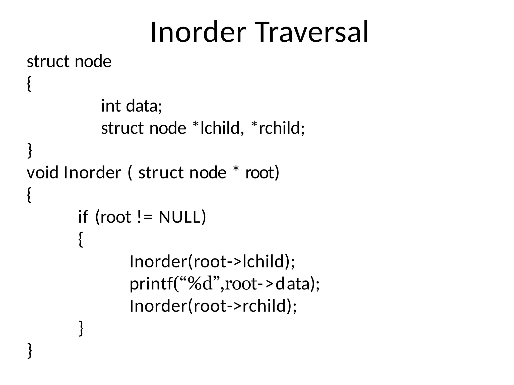 Inorder Traversal
struct node
{
int data;
struct node *lchild, *rchild;
}
void Inorder ( struct node * root)
{
if (root != NULL)
{
Inorder(root->lchild);
printf(“%d”,root->data);
Inorder(root->rchild);
}
}
 
