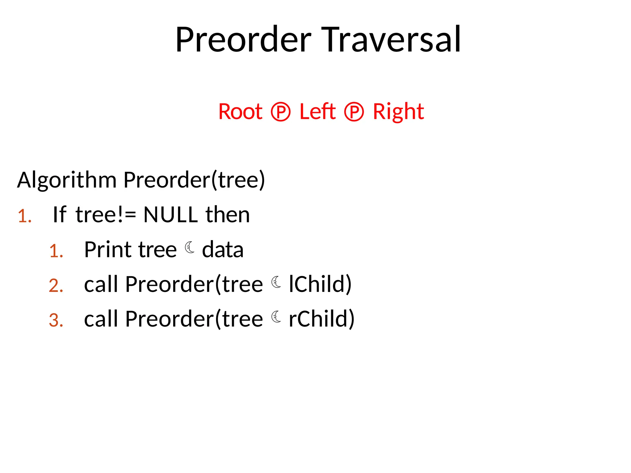 Preorder Traversal
Root  Left  Right
Algorithm Preorder(tree)
1. If tree!= NULL then
1. Print treedata
2. call Preorder(treelChild)
3. call Preorder(treerChild)
 