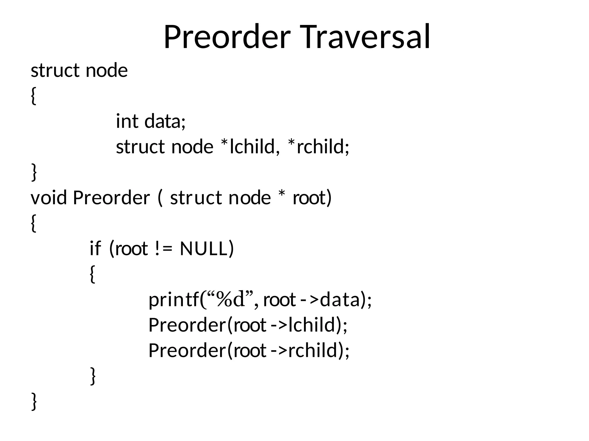 Preorder Traversal
struct node
{
int data;
struct node *lchild, *rchild;
}
void Preorder ( struct node * root)
{
if (root != NULL)
{
printf(“%d”, root ->data);
Preorder(root ->lchild);
Preorder(root ->rchild);
}
}
 