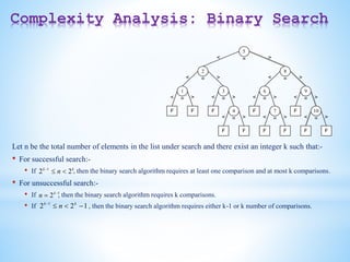 Complexity Analysis: Binary Search
5
F
2 8
9
6
3
1
7
4
F
F
F
F
F
F
F
F F
<
<
< <
<
<
<
<
<
=
=
= =
=
= =
=
=
>
> >
>
>
> >
> >
10
F
< = >
Let n be the total number of elements in the list under search and there exist an integer k such that:-
• For successful search:-
• If , then the binary search algorithm requires at least one comparison and at most k comparisons.
• For unsuccessful search:-
• If , then the binary search algorithm requires k comparisons.
• If , then the binary search algorithm requires either k-1 or k number of comparisons.
k
k
n 2
2 1



1
2 
 k
n
1
2
2 1



 k
k
n
 