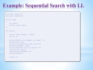 Example: Sequential Search with LL
#include <stdio.h>
#include <stdlib.h>
struct node
{
int data;
struct node *next;
};
int main()
{
struct node *header = NULL;
int K, n;
printf("Enter the number of nodes: ");
scanf("%d", &n);
printf("nDisplaying the listn");
generate(header, num);
printf("nEnter key to search: ");
scanf("%d", &key);
searchBinary(header, K);
delete(header);
return 0;
}
 