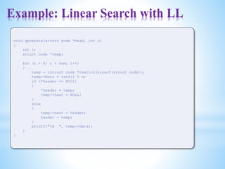 Example: Linear Search with LL
void generate(struct node *head, int n)
{
int i;
struct node *temp;
for (i = 0; i < num; i++)
{
temp = (struct node *)malloc(sizeof(struct node));
temp->data = rand() % n;
if (*header == NULL)
{
*header = temp;
temp->next = NULL;
}
else
{
temp->next = header;
header = temp;
}
printf("%d ", temp->data);
}
}
 