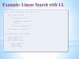 Example: Linear Search with LL
void searchBinary(struct node *temp, int K)
{
while (temp != NULL)
{
if (temp->data == K)
{
printf("key foundn");
return;
}
else temp = temp->next;
}
printf("Key not foundn");
}
void delete(struct node *header)
{
struct node *temp;
temp = header;
while (temp != NULL)
{
temp = temp->next;
free(header);
header = temp;
}
}
 