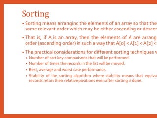 Sorting
• Sorting means arranging the elements of an array so that they
some relevant order which may be either ascending or descen
• That is, if A is an array, then the elements of A are arrange
order (ascending order) in such a way that A[0] < A[1] < A[2] <
• The practical considerations for different sorting techniques w
• Number of sort key comparisons that will be performed.
• Number of times the records in the list will be moved.
• Best, average and worst case performance.
• Stability of the sorting algorithm where stability means that equival
records retain their relative positions even after sorting is done.
 