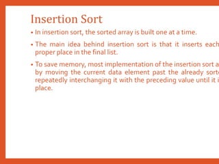Insertion Sort
• In insertion sort, the sorted array is built one at a time.
• The main idea behind insertion sort is that it inserts each
proper place in the final list.
• To save memory, most implementation of the insertion sort a
by moving the current data element past the already sorte
repeatedly interchanging it with the preceding value until it i
place.
 