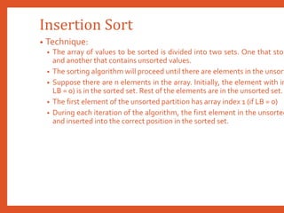 Insertion Sort
• Technique:
• The array of values to be sorted is divided into two sets. One that stor
and another that contains unsorted values.
• The sorting algorithm will proceed until there are elements in the unsort
• Suppose there are n elements in the array. Initially, the element with in
LB = 0) is in the sorted set. Rest of the elements are in the unsorted set.
• The first element of the unsorted partition has array index 1 (if LB = 0)
• During each iteration of the algorithm, the first element in the unsorted
and inserted into the correct position in the sorted set.
 