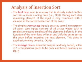 Analysis of Insertion Sort
• The best case input is an array that is already sorted. In this
sort has a linear running time (i.e., O(n)). During each itera
remaining element of the input is only compared with th
element of the sorted subsection of the array.
• The simplest worst case input is an array sorted in reverse ord
all worst case inputs consists of all arrays where each el
smallest or second-smallest of the elements before it. In thes
iteration of the inner loop will scan and shift the entire sorted
the array before inserting the next element. This gives in
quadratic running time (i.e., O(n2)).
• The average case is when the array is randomly sorted, still at
1) / 2 comparisons needs to be done and hence quadratic run
O(n2).
 