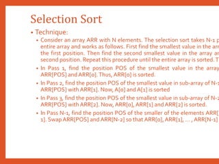 Selection Sort
• Technique:
• Consider an array ARR with N elements. The selection sort takes N-1 p
entire array and works as follows. First find the smallest value in the arr
the first position. Then find the second smallest value in the array an
second position. Repeat this procedure until the entire array is sorted.Th
• In Pass 1, find the position POS of the smallest value in the array
ARR[POS] andARR[0].Thus, ARR[0] is sorted.
• In Pass 2, find the position POS of the smallest value in sub-array of N-1
ARR[POS] with ARR[1]. Now,A[0] andA[1] is sorted
• In Pass 3, find the position POS of the smallest value in sub-array of N-2
ARR[POS] with ARR[2]. Now,ARR[0],ARR[1] andARR[2] is sorted.
• In Pass N-1, find the position POS of the smaller of the elements ARR[N
1]. SwapARR[POS] and ARR[N-2] so that ARR[0],ARR[1], … , ARR[N-1] i
 