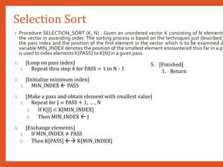 Selection Sort
• Procedure SELECTION_SORT (K, N) : Given an unordered vector K consisting of N elements
the vector in ascending order. The sorting process is based on the techniques just described.
the pass index and the position of the first element in the vector which is to be examined d
variable MIN_INDEX denotes the position of the smallest element encountered thus far in a pa
is used to index elements K[PASS] to K[N] in a given pass.
1. [Loop on pass index]
1. Repeat thru step 4 for PASS = 1 to N - 1
2. [Initialize minimum index]
1. MIN_INDEX  PASS
3. [Make a pass and obtain element with smallest value]
1. Repeat for J = PASS + 1, … , N
1. If K[J] < K[MIN_INDEX]
2. Then MIN_INDEX  J
4. [Exchange elements]
1. If MIN_INDEX ≠ PASS
2. Then K[PASS]  K[MIN_INDEX]
5. [Finished]
1. Return
 