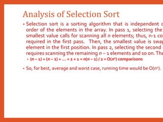Analysis of Selection Sort
• Selection sort is a sorting algorithm that is independent o
order of the elements in the array. In pass 1, selecting the
smallest value calls for scanning all n elements; thus, n-1 com
required in the first pass. Then, the smallest value is swap
element in the first position. In pass 2, selecting the second s
requires scanning the remaining n − 1 elements and so on.The
• (n − 1) + (n − 2) + ... + 2 + 1 = n(n − 1) / 2 = O(n2) comparisons
• So, for best, average and worst case, running time would be O(n2).
 