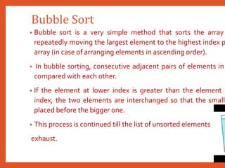 Bubble Sort
• Bubble sort is a very simple method that sorts the array
repeatedly moving the largest element to the highest index p
array (in case of arranging elements in ascending order).
• In bubble sorting, consecutive adjacent pairs of elements in
compared with each other.
• If the element at lower index is greater than the element a
index, the two elements are interchanged so that the smalle
placed before the bigger one.
• This process is continued till the list of unsorted elements
exhaust.
 