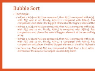 Bubble Sort
• Technique:
• In Pass 1, A[0] and A[1] are compared, then A[1] is compared with A[2], A
with A[3] and so on. Finally, A[N-2] is compared with A[N-1]. Pass
comparisons and places the biggest element at the highest index of the
• In Pass 2, A[0] and A[1] are compared. then A[1] is compared with A[2],
with A[3] and so on. Finally, A[N-3] is compared with A[N-2]. Pass
comparisons and places the second biggest element at the second high
array.
• In Pass 3, A[0] and A[1] are compared. then A[1] is compared with A[2], A
with A[3] and so on. Finally, A[N-4] is compared with A[N-3]. Pass
comparisons and places the third biggest element at the third highest in
• In Pass n-1, A[0] and A[1] are compared so that A[0] < A[1]. After t
elements of the array are arranged in ascending order.
 