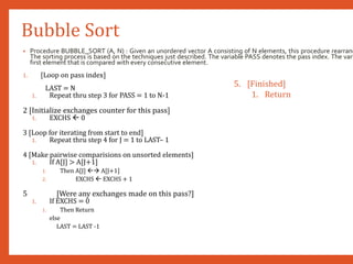 Bubble Sort
• Procedure BUBBLE_SORT (A, N) : Given an unordered vector A consisting of N elements, this procedure rearrang
The sorting process is based on the techniques just described. The variable PASS denotes the pass index. The vari
first element that is compared with every consecutive element.
1. [Loop on pass index]
LAST = N
1. Repeat thru step 3 for PASS = 1 to N-1
2 [Initialize exchanges counter for this pass]
1. EXCHS  0
3 [Loop for iterating from start to end]
1. Repeat thru step 4 for J = 1 to LAST– 1
4 [Make pairwise comparisions on unsorted elements]
1. If A[J] > A[J+1]
1. Then A[J]  A[J+1]
2. EXCHS  EXCHS + 1
5 [Were any exchanges made on this pass?]
1. If EXCHS = 0
1. Then Return
else
LAST = LAST -1
5. [Finished]
1. Return
 