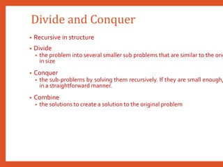 Divide and Conquer
• Recursive in structure
• Divide
• the problem into several smaller sub problems that are similar to the orig
in size
• Conquer
• the sub-problems by solving them recursively. If they are small enough,
in a straightforward manner.
• Combine
• the solutions to create a solution to the original problem
 