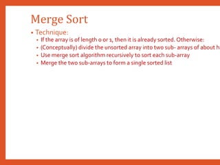Merge Sort
• Technique:
• If the array is of length 0 or 1, then it is already sorted. Otherwise:
• (Conceptually) divide the unsorted array into two sub- arrays of about ha
• Use merge sort algorithm recursively to sort each sub-array
• Merge the two sub-arrays to form a single sorted list
 