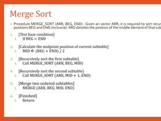 Merge Sort
• Procedure MERGE_SORT (ARR, BEG, END) : Given an vector ARR, it is required to sort recur
positions BEG and END (inclusive). MID denotes the position of the middle element of that sub
1. [Test base condition]
1. If BEG < END
2. [Calculate the midpoint position of current subtable]
1. MID  (BEG + END) / 2
3. [Recursively sort the first subtable]
1. Call MERGE_SORT (ARR, BEG, MID)
4. [Recursively sort the second subtable]
1. Call MERGE_SORT (ARR, MID + 1, END)
5. [Merge two ordered subtables]
1. MERGE (ARR, BEG, MID, END)
6. [Finished]
1. Return
 