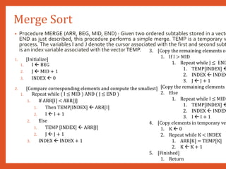 Merge Sort
• Procedure MERGE (ARR, BEG, MID, END) : Given two ordered subtables stored in a vecto
END as just described, this procedure performs a simple merge. TEMP is a temporary v
process. The variables I and J denote the cursor associated with the first and second subt
is an index variable associated with the vectorTEMP.
1. [Initialize]
1. I  BEG
2. J  MID + 1
3. INDEX  0
2. [Compare corresponding elements and compute the smallest]
1. Repeat while ( I ≤ MID ) AND ( J ≤ END )
1. If ARR[I] < ARR[J]
1. Then TEMP[INDEX]  ARR[I]
2. I  I + 1
2. Else
1. TEMP [INDEX]  ARR[J]
2. J  J + 1
3. INDEX  INDEX + 1
3. [Copy the remaining elements of
1. If I > MID
1. Repeat while J ≤ END
1. TEMP[INDEX] 
2. INDEX  INDEX
3. J  J + 1
[Copy the remaining elements o
2. Else
1. Repeat while I ≤ MID
1. TEMP[INDEX] 
2. INDEX  INDEX
3. I  I + 1
4. [Copy elements in temporary vec
1. K  0
2. Repeat while K < INDEX
1. ARR[K] = TEMP[K]
2. K  K + 1
5. [Finished]
1. Return
 