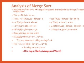 Analysis of Merge Sort
• Assume n=2k for k>=1  k separate passes are required to merge 2k separa
single table.
• T(n) = 2T(n/2) + bn + c
• T(n/2) = 2T((n/2) /2) + b(n/2) + c = 2[2T(n/4) + b(n/2) + c] + bn +c
• = 4T(n/4)+ bn +2c +bn +c = 4T(n/4) + 2bn+ (1 + 2) c
• = 22T(n/22)+2bn+(20+21) = 4 [2T((n/4)/2) + b(n/4) + c] +2bn + (1
• =8T(n/8) + 3bn+ (1+2+4)c = 23T(n/23) + 3bn+ (20+21+22)c
• Generalizing, we can write
• 2kT(n/2k)+kbn+(20+21+...+2k-1)c
• T(1) = a, since n=2k log n = log2k = k
• T(n) = 2k. a + k bn + (20+21+...+2k-1) c
• = b. n log n+ (a + c) n – c
• = O (n log n) [Best, Average andWorst]
 