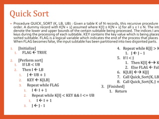 Quick Sort
• Procedure QUICK_SORT (K, LB, UB) : Given a table K of N records, this recursive procedure
order. A dummy record with K[N + 1] assumed where K[I] ≤ K[N + 1] for all 1 ≤ I ≤ N. The inte
denote the lower and upper bounds of the certain subtable being processed. The indices I and
keys during the processing of each subtable. KEY contains the key value which is being places
sorted subtable. FLAG is a logical variable which indicates the end of the process that places a
When FLAG becomes false, the input subtable has been partitioned into two disjointed parts.
1. [Initialize]
1. FLAG  TRUE
2. [Perform sort]
1. If LB < UB
2. Then I  LB
1. J  UB + 1
2. KEY  K[LB]
3. Repeat while FLAG
1. I  I + 1
2. Repeat while K[I] < KEY && I <= UB
1. I  I + 1
3. J  J - 1
4. Repeat while K[J] > K
1. J  J – 1
5. If I < J
1. Then K[I]  K
2. Else FLAG  Fals
6. K[LB]  K[J]
7. Call Quick_Sort(K, LB
8. Call Quick_Sort(K, J +
3. [Finished]
1. Return
 