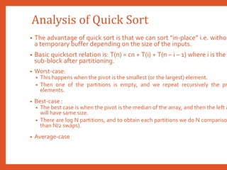 Analysis of Quick Sort
• The advantage of quick sort is that we can sort “in-place” i.e. withou
a temporary buffer depending on the size of the inputs.
• Basic quicksort relation is: T(n) = cn + T(i) + T(n – i – 1) where i is the
sub-block after partitioning.
• Worst-case:
• This happens when the pivot is the smallest (or the largest) element.
• Then one of the partitions is empty, and we repeat recursively the pr
elements.
• Best-case :
• The best case is when the pivot is the median of the array, and then the left a
will have same size.
• There are log N partitions, and to obtain each partitions we do N compariso
than N/2 swaps).
• Average-case
 