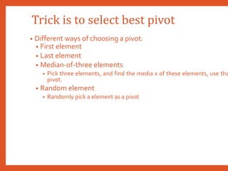 Trick is to select best pivot
• Different ways of choosing a pivot:
• First element
• Last element
• Median-of-three elements
• Pick three elements, and find the media x of these elements, use tha
pivot.
• Random element
• Randomly pick a element as a pivot
 