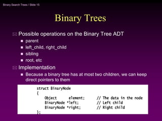 Binary Search Trees / Slide 15
Binary Trees
 Possible operations on the Binary Tree ADT
 parent
 left_child, right_child
 sibling
 root, etc
 Implementation
 Because a binary tree has at most two children, we can keep
direct pointers to them
 
