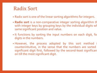 Radix Sort
• Radix sort is one of the linear sorting algorithms for integers.
• Radix sort is a non-comparative integer sorting algorithm th
with integer keys by grouping keys by the individual digits wh
same significant position and value.
• It functions by sorting the input numbers on each digit, for
digits in the numbers.
• However, the process adopted by this sort method i
counterintuitive, in the sense that the numbers are sorted
significant digit first, followed by the second-least significant
on till the most significant digit.
 