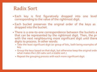 Radix Sort
• Each key is first figuratively dropped into one level
corresponding to the value of the rightmost digit.
• Each bucket preserves the original order of the keys as
dropped into the bucket.
• There is a one-to-one correspondence between the buckets a
that can be represented by the rightmost digit. Then, the pro
with the next neighbouring more significant digit until there
digits to process. In other words:
• Take the least significant digit (or group of bits, both being examples of
key.
• Group the keys based on that digit, but otherwise keep the original order
what makes the LSD radix sort a stable sort.)
• Repeat the grouping process with each more significant digit.
 