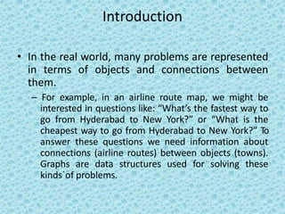 Introduction
• In the real world, many problems are represented
in terms of objects and connections between
them.
– For example, in an airline route map, we might be
interested in questions like: “What’s the fastest way to
go from Hyderabad to New York?” or “What is the
cheapest way to go from Hyderabad to New York?” To
answer these questions we need information about
connections (airline routes) between objects (towns).
Graphs are data structures used for solving these
kinds`of problems.
 
