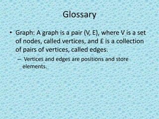 Glossary
• Graph: A graph is a pair (V, E), where V is a set
of nodes, called vertices, and £ is a collection
of pairs of vertices, called edges.
– Vertices and edges are positions and store
elements.
 