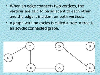 • When an edge connects two vertices, the
vertices are said to be adjacent to each other
and the edge is incident on both vertices.
• A graph with no cycles is called a tree. A tree is
an acyclic connected graph.
 