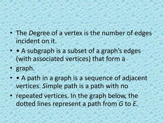 • The Degree of a vertex is the number of edges
incident on it.
• • A subgraph is a subset of a graph’s edges
(with associated vertices) that form a
• graph.
• • A path in a graph is a sequence of adjacent
vertices. Simple path is a path with no
• repeated vertices. In the graph below, the
dotted lines represent a path from G to E.
 