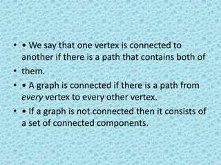 • • We say that one vertex is connected to
another if there is a path that contains both of
• them.
• • A graph is connected if there is a path from
every vertex to every other vertex.
• • If a graph is not connected then it consists of
a set of connected components.
 
