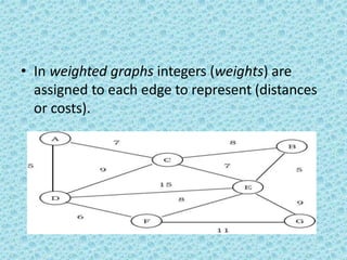 • In weighted graphs integers (weights) are
assigned to each edge to represent (distances
or costs).
 