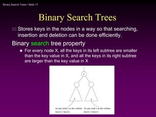 Binary Search Trees / Slide 17
Binary Search Trees
 Stores keys in the nodes in a way so that searching,
insertion and deletion can be done efficiently.
Binary search tree property
 For every node X, all the keys in its left subtree are smaller
than the key value in X, and all the keys in its right subtree
are larger than the key value in X
 